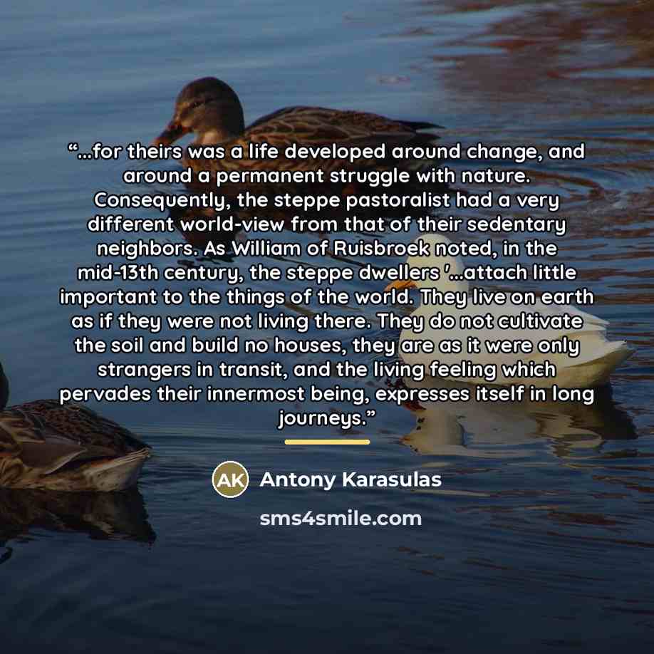 “...for theirs was a life developed around change, and around a permanent struggle with nature. Consequently, the steppe pastoralist had a very different world-view from that of their sedentary neighbors. As William of Ruisbroek noted, in the mid-13th century, the steppe dwellers '...attach little…” quote by Antony Karasulas
