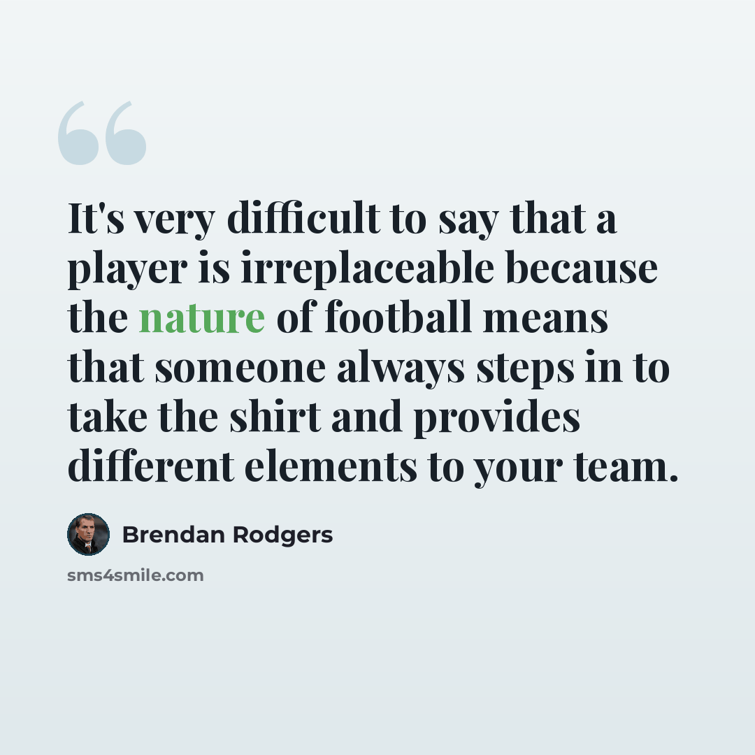 “It's very difficult to say that a player is irreplaceable because the nature of football means that someone always steps in to take the shirt and provides different elements to your team.” quote by Brendan Rodgers