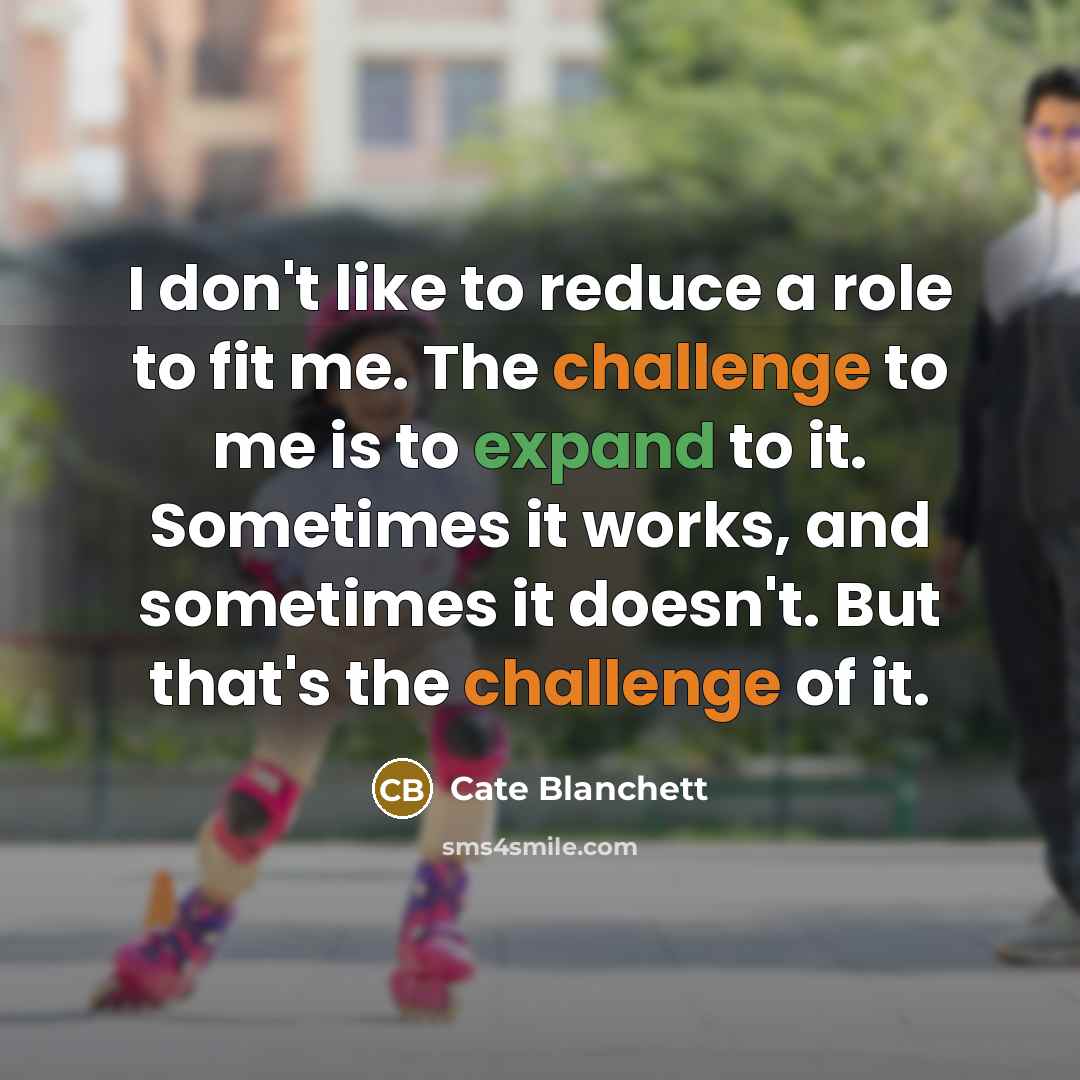 “I don't like to reduce a role to fit me. The challenge to me is to expand to it. Sometimes it works, and sometimes it doesn't. But that's the challenge of it.” quote by Cate Blanchett
