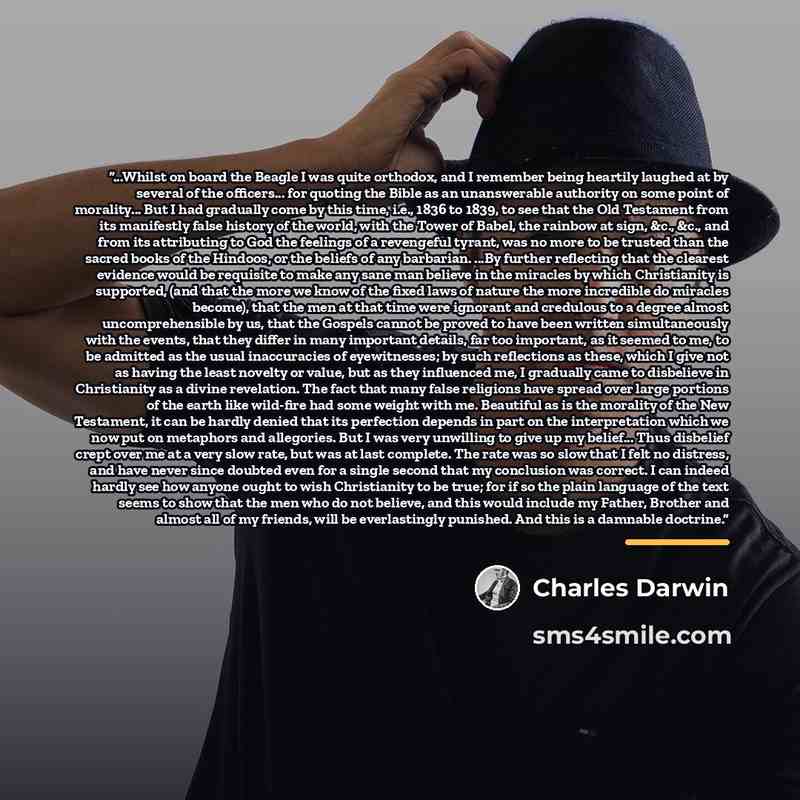 “...Whilst on board the Beagle I was quite orthodox, and I remember being heartily laughed at by several of the officers... for quoting the Bible as an unanswerable authority on some point of morality... But I had gradually come by this time, i.e., 1836 to 1839, to see that the Old Testament from…” quote by Charles Darwin