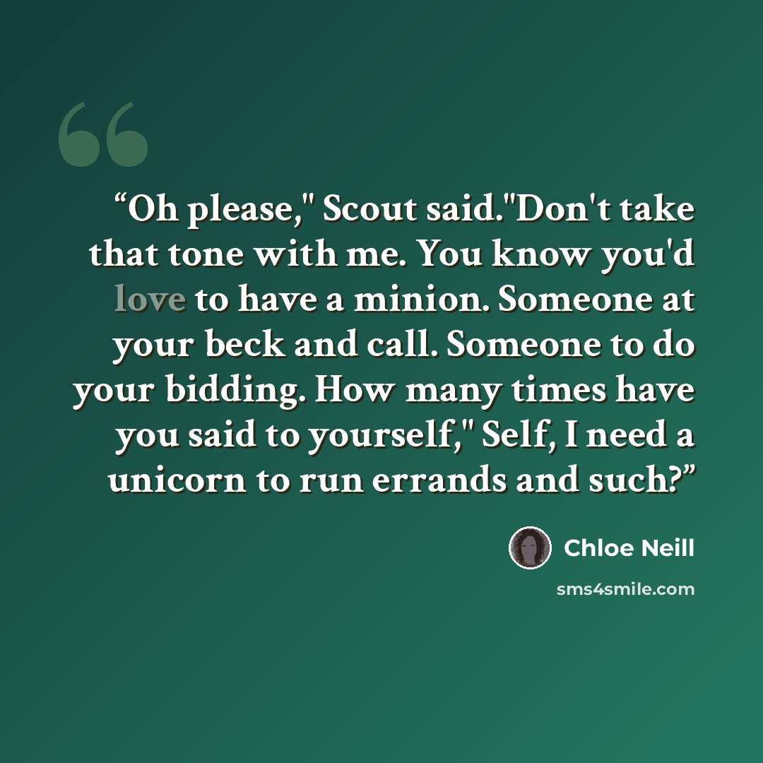 “Oh please," Scout said."Don't take that tone with me. You know you'd love to have a minion. Someone at your beck and call. Someone to do your bidding. How many times have you said to yourself," Self, I need a unicorn to run errands and such?” quote by Chloe Neill