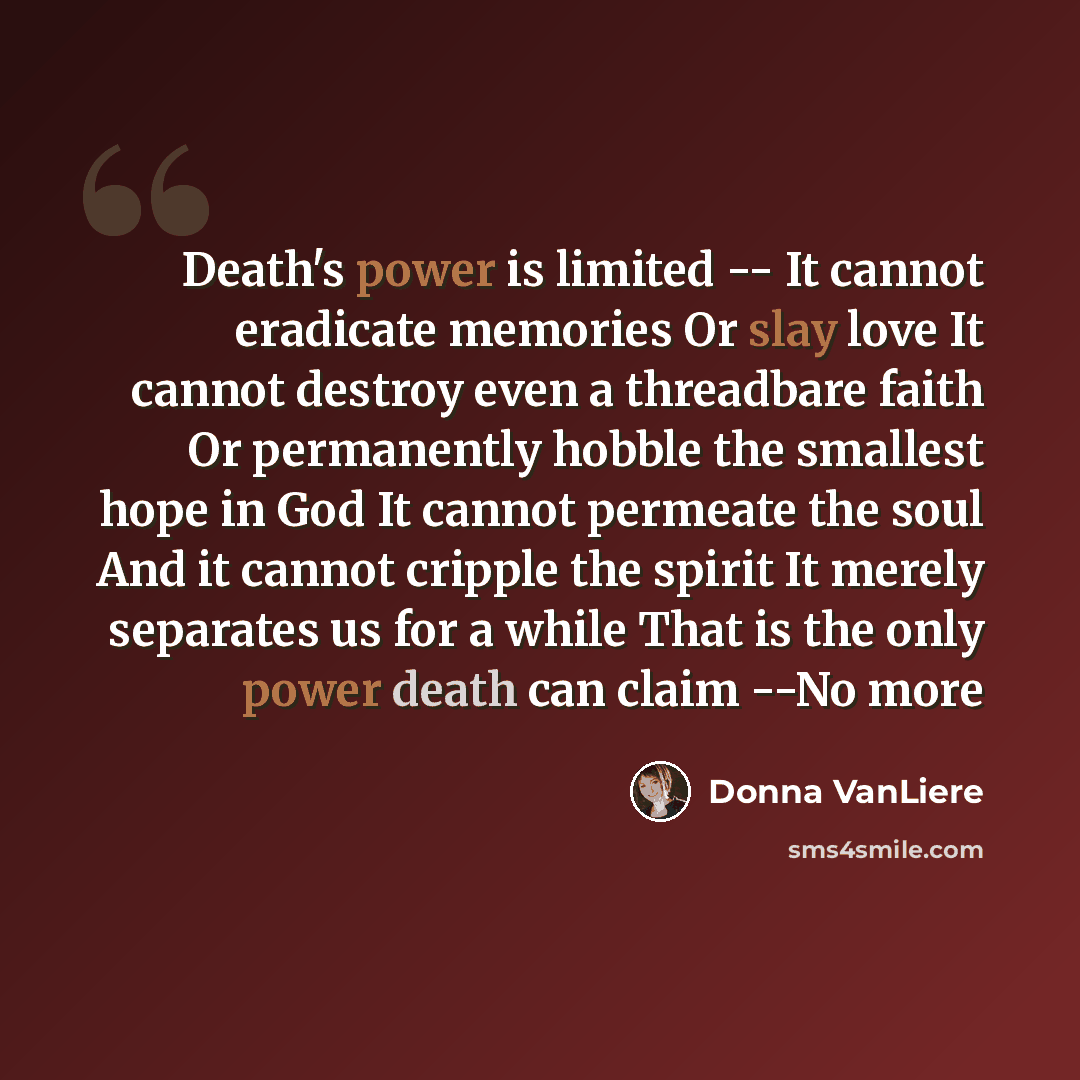 “Death's power is limited -- It cannot eradicate memories Or slay love It cannot destroy even a threadbare faith Or permanently hobble the smallest hope in God It cannot permeate the soul And it cannot cripple the spirit It merely separates us for a while That is the only power death can claim --No…” quote by Donna VanLiere