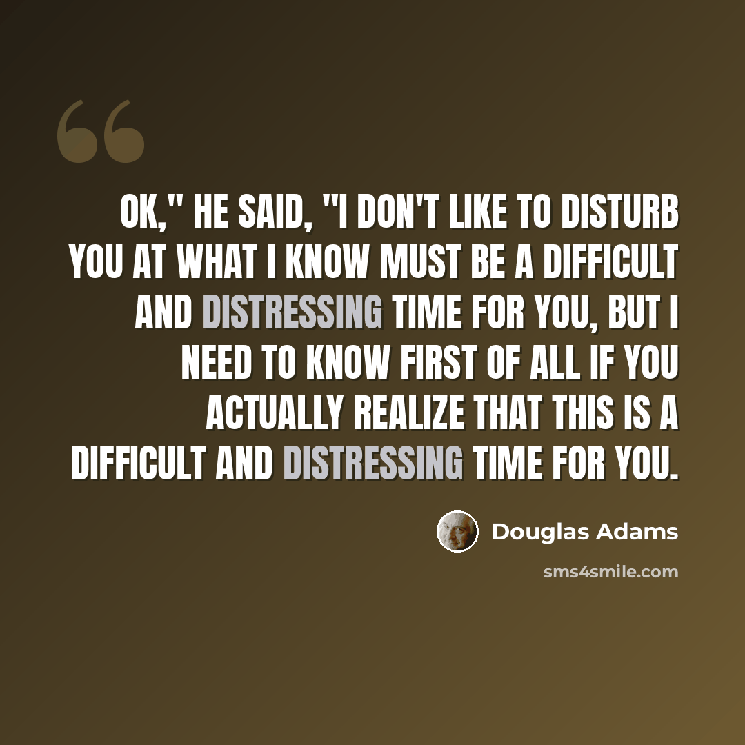 “Ok," he said, "I don't like to disturb you at what I know must be a difficult and distressing time for you, but I need to know first of all if you actually realize that this is a difficult and distressing time for you.” quote by Douglas Adams