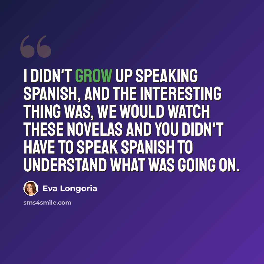 “I didn't grow up speaking Spanish, and the interesting thing was, we would watch these novelas and you didn't have to speak Spanish to understand what was going on.” quote by Eva Longoria