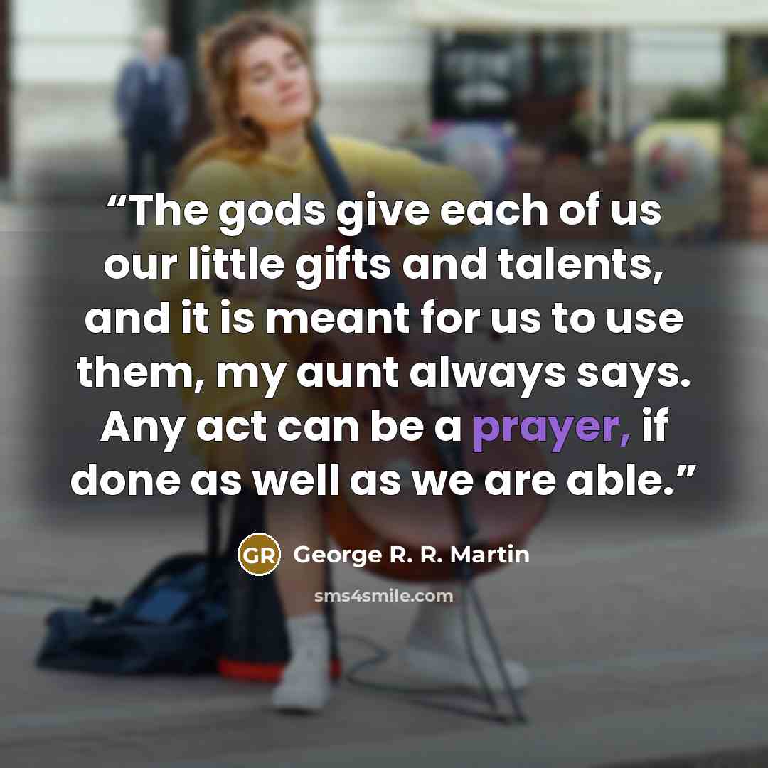 “The gods give each of us our little gifts and talents, and it is meant for us to use them, my aunt always says. Any act can be a prayer, if done as well as we are able.” quote by George R. R. Martin