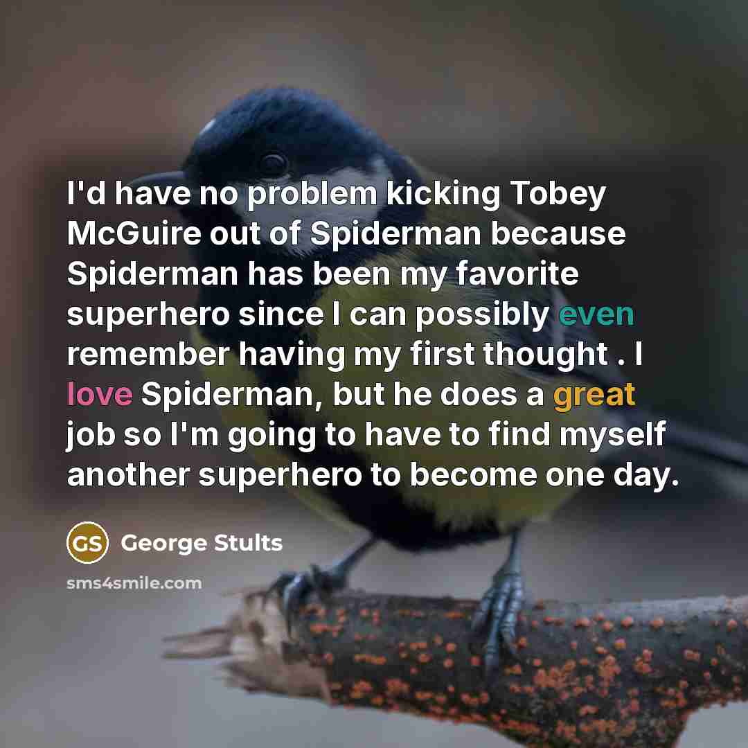 “I'd have no problem kicking Tobey McGuire out of Spiderman because Spiderman has been my favorite superhero since I can possibly even remember having my first thought . I love Spiderman, but he does a great job so I'm going to have to find myself another superhero to become one day.” quote by George Stults