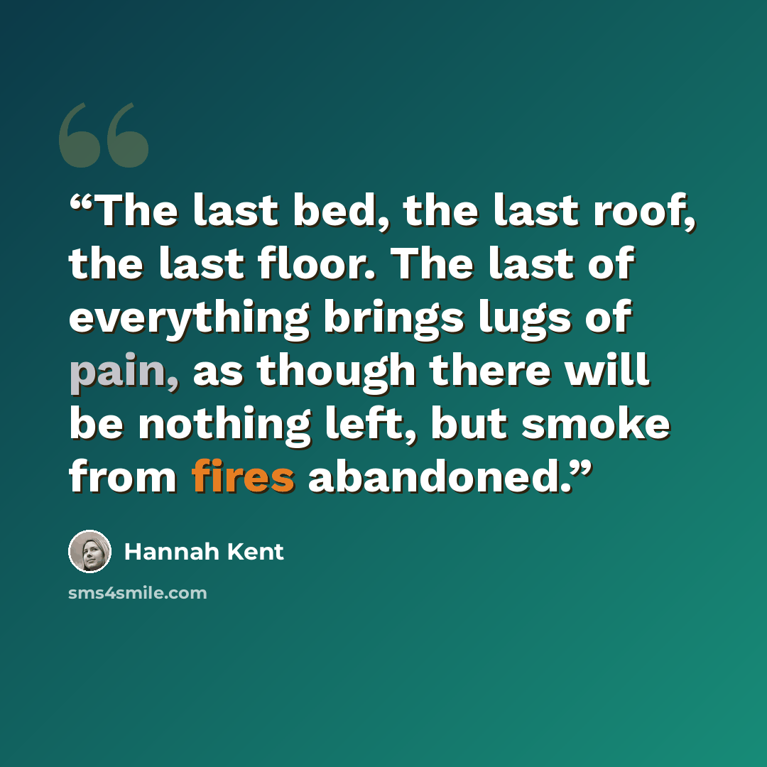 “The last bed, the last roof, the last floor. The last of everything brings lugs of pain, as though there will be nothing left, but smoke from fires abandoned.” quote by Hannah Kent