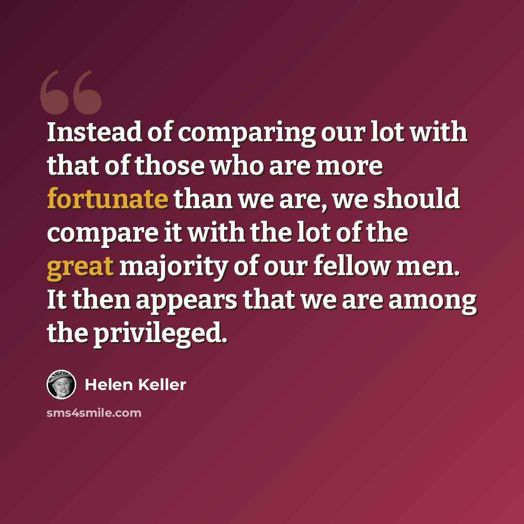 “Instead of comparing our lot with that of those who are more fortunate than we are, we should compare it with the lot of the great majority of our fellow men. It then appears that we are among the privileged.” quote by Helen Keller