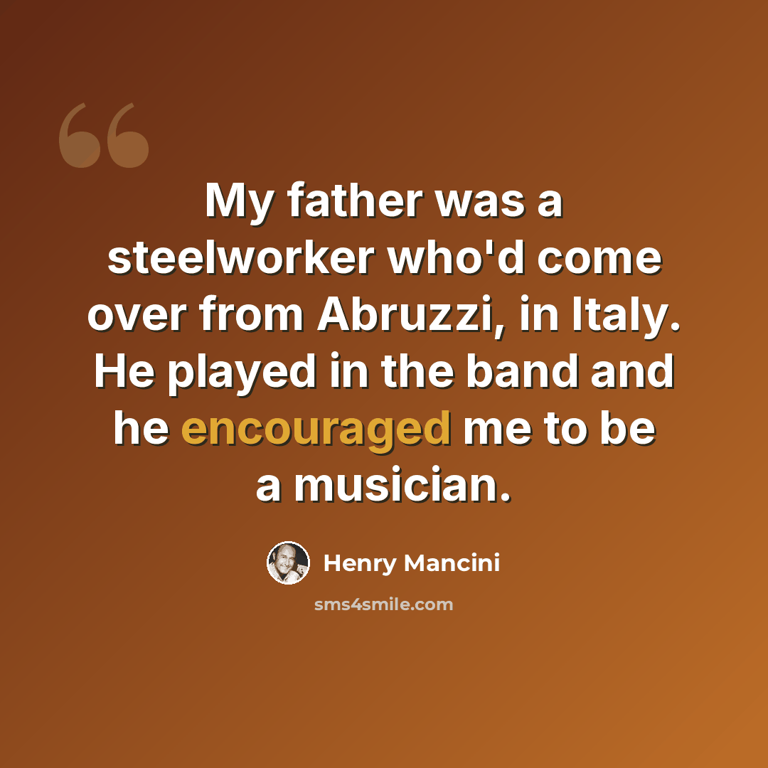 “My father was a steelworker who'd come over from Abruzzi, in Italy. He played in the band and he encouraged me to be a musician.” quote by Henry Mancini