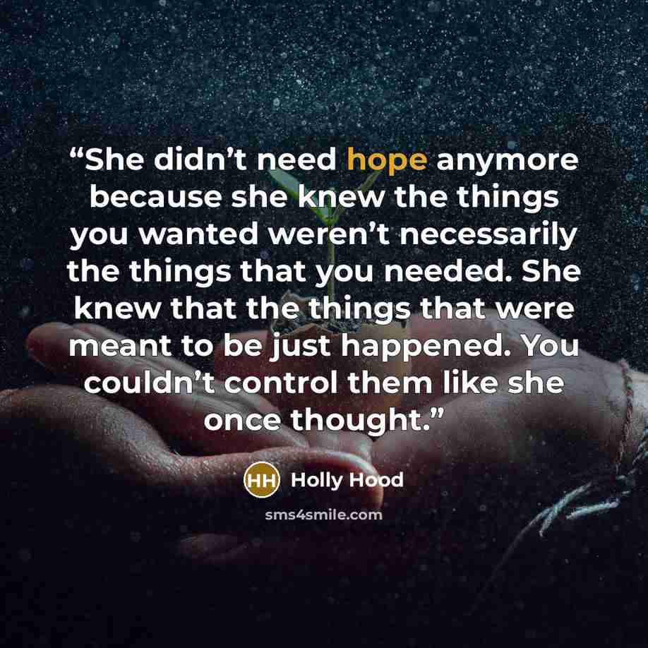 “She didn’t need hope anymore because she knew the things you wanted weren’t necessarily the things that you needed. She knew that the things that were meant to be just happened. You couldn’t control them like she once thought.” quote by Holly Hood