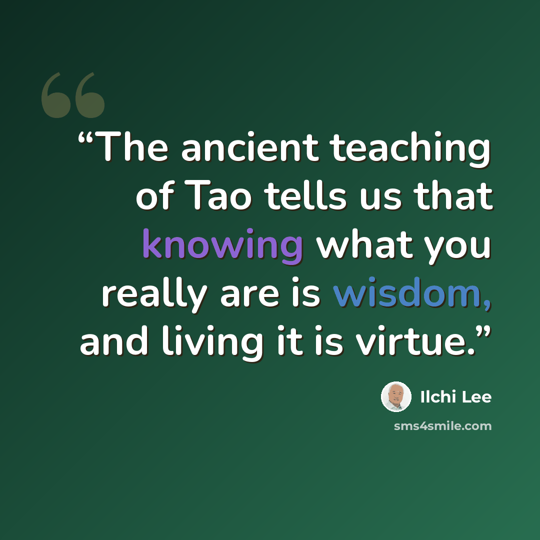“The ancient teaching of Tao tells us that knowing what you really are is wisdom, and living it is virtue.” quote by Ilchi Lee