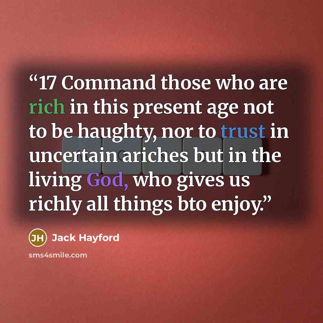 “17 Command those who are rich in this present age not to be haughty, nor to trust in uncertain ariches but in the living God, who gives us richly all things bto enjoy.” quote by Jack Hayford