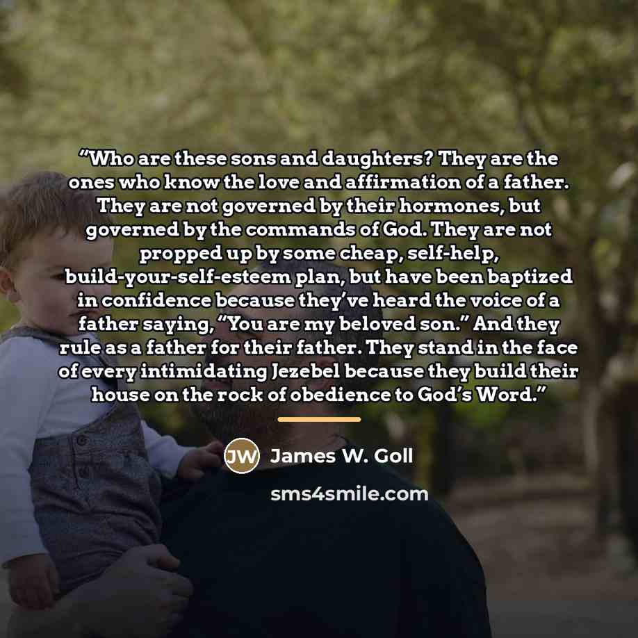“Who are these sons and daughters? They are the ones who know the love and affirmation of a father. They are not governed by their hormones, but governed by the commands of God. They are not propped up by some cheap, self-help, build-your-self-esteem plan, but have been baptized in confidence…” quote by James W. Goll