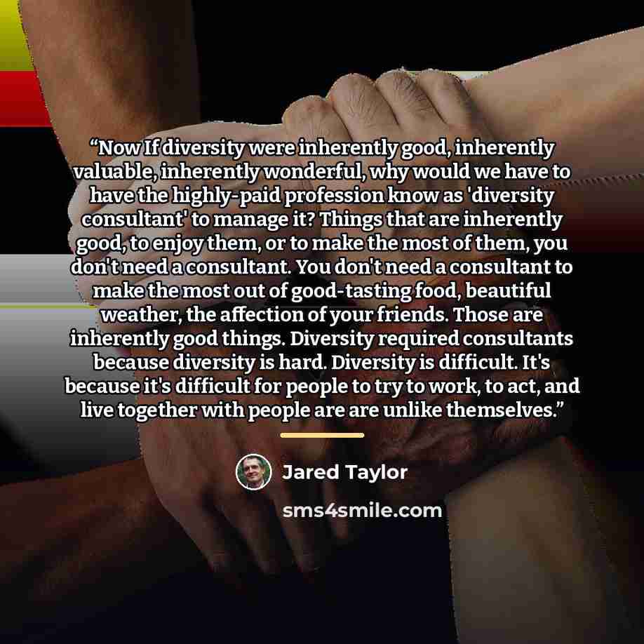 “Now If diversity were inherently good, inherently valuable, inherently wonderful, why would we have to have the highly-paid profession know as 'diversity consultant' to manage it? Things that are inherently good, to enjoy them, or to make the most of them, you don't need a consultant. You don't…” quote by Jared Taylor