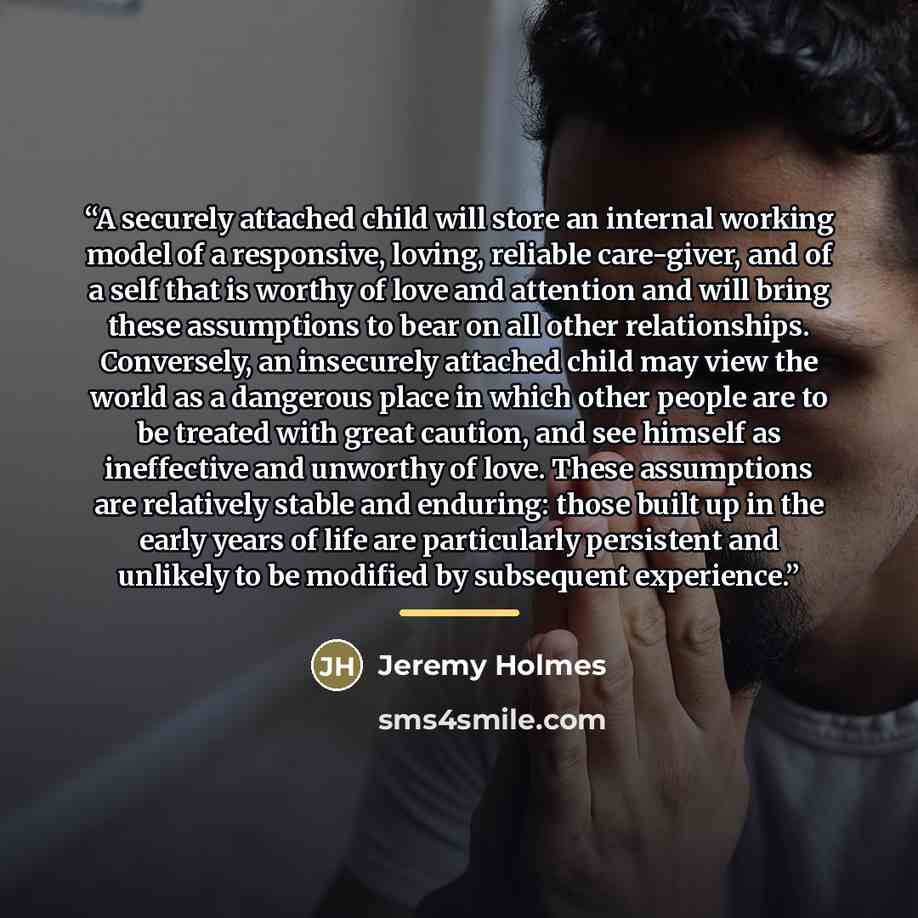 “A securely attached child will store an internal working model of a responsive, loving, reliable care-giver, and of a self that is worthy of love and attention and will bring these assumptions to bear on all other relationships. Conversely, an insecurely attached child may view the world as a…” quote by Jeremy Holmes