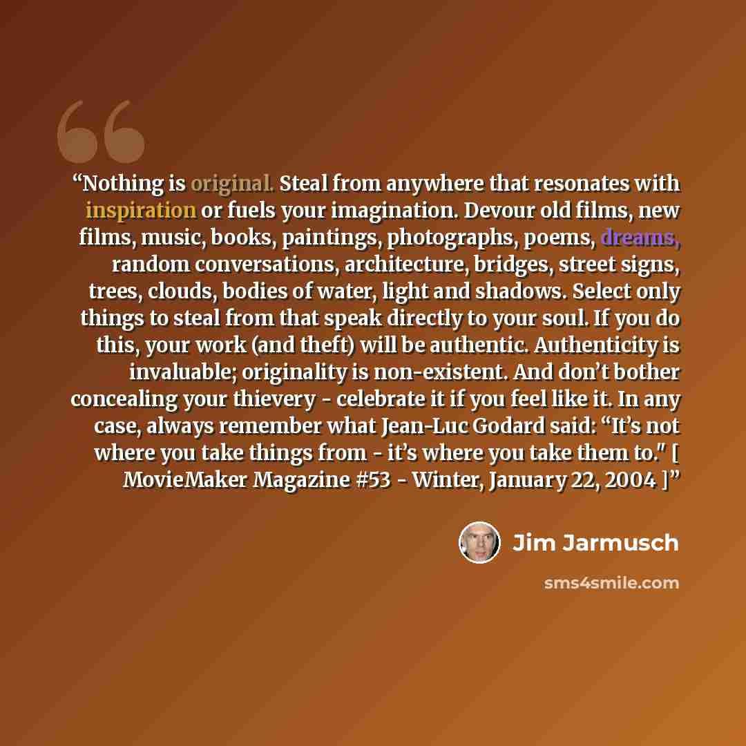 “Nothing is original. Steal from anywhere that resonates with inspiration or fuels your imagination. Devour old films, new films, music, books, paintings, photographs, poems, dreams, random conversations, architecture, bridges, street signs, trees, clouds, bodies of water, light and shadows. Select…” quote by Jim Jarmusch
