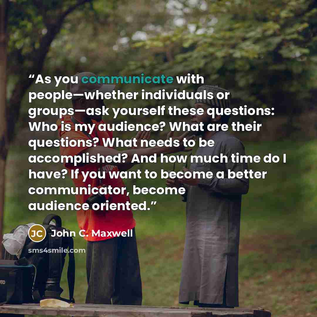 “As you communicate with people—whether individuals or groups—ask yourself these questions: Who is my audience? What are their questions? What needs to be accomplished? And how much time do I have? If you want to become a better communicator, become audience oriented.” quote by John C. Maxwell