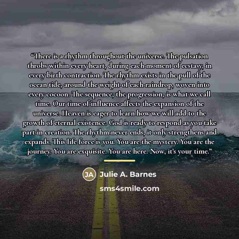 “There is a rhythm throughout the universe. The pulsation throbs within every heart, during each moment of ecstasy, in every birth contraction. The rhythm exists in the pull of the ocean tide, around the weight of each raindrop, woven into every cocoon. The sequence, the progression, is what we…” quote by Julie A. Barnes
