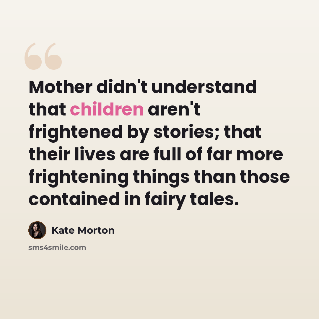 “Mother didn't understand that children aren't frightened by stories; that their lives are full of far more frightening things than those contained in fairy tales.” quote by Kate Morton