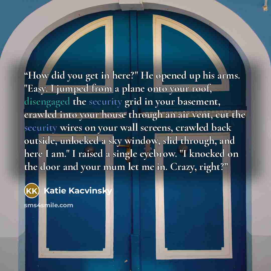 “How did you get in here?" He opened up his arms. "Easy. I jumped from a plane onto your roof, disengaged the security grid in your basement, crawled into your house through an air vent, cut the security wires on your wall screens, crawled back outside, unlocked a sky window, slid through, and here…” quote by Katie Kacvinsky