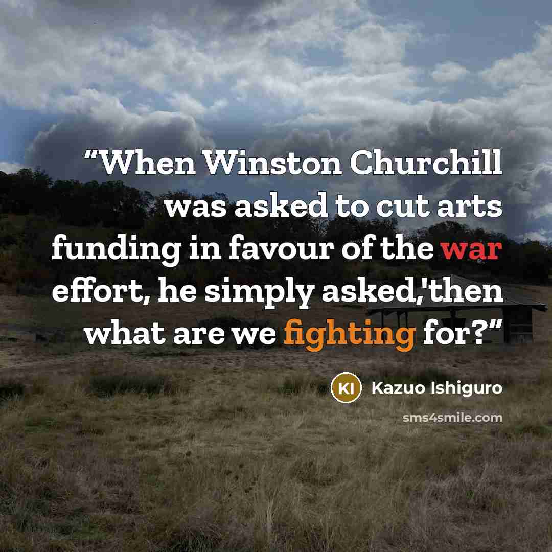 “When Winston Churchill was asked to cut arts funding in favour of the war effort, he simply asked,'then what are we fighting for?” quote by Kazuo Ishiguro