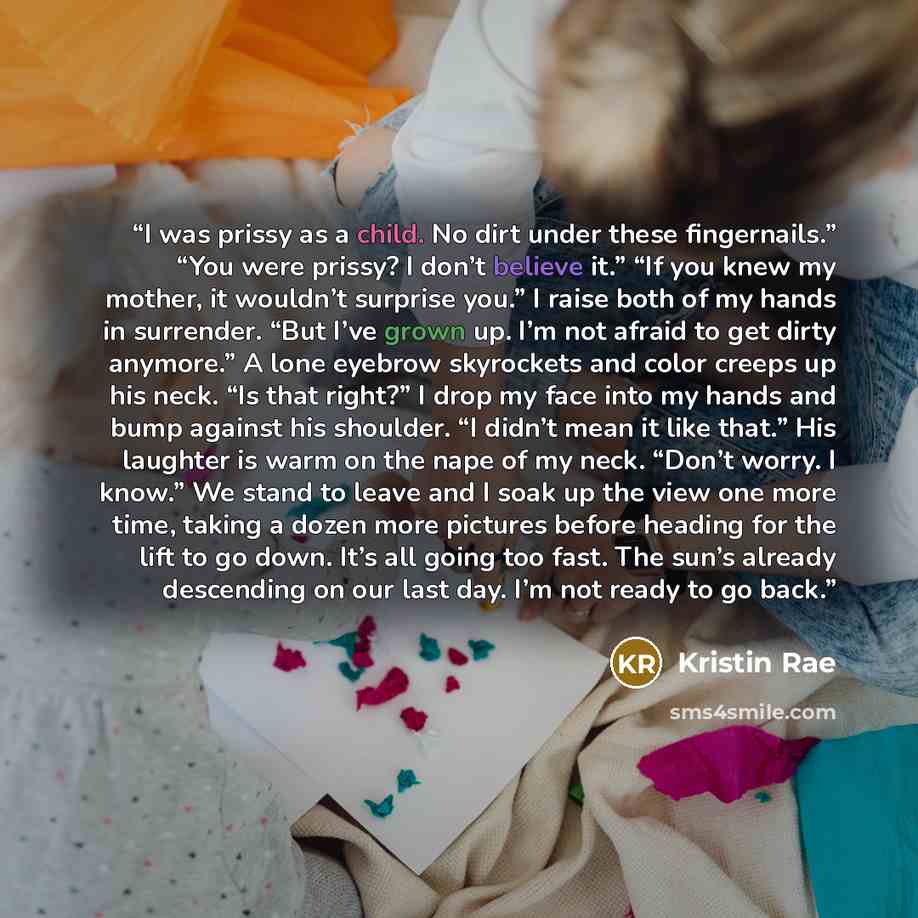 “I was prissy as a child. No dirt under these fingernails.” “You were prissy? I don’t believe it.” “If you knew my mother, it wouldn’t surprise you.” I raise both of my hands in surrender. “But I’ve grown up. I’m not afraid to get dirty anymore.” A lone eyebrow skyrockets and color creeps up his…” quote by Kristin Rae