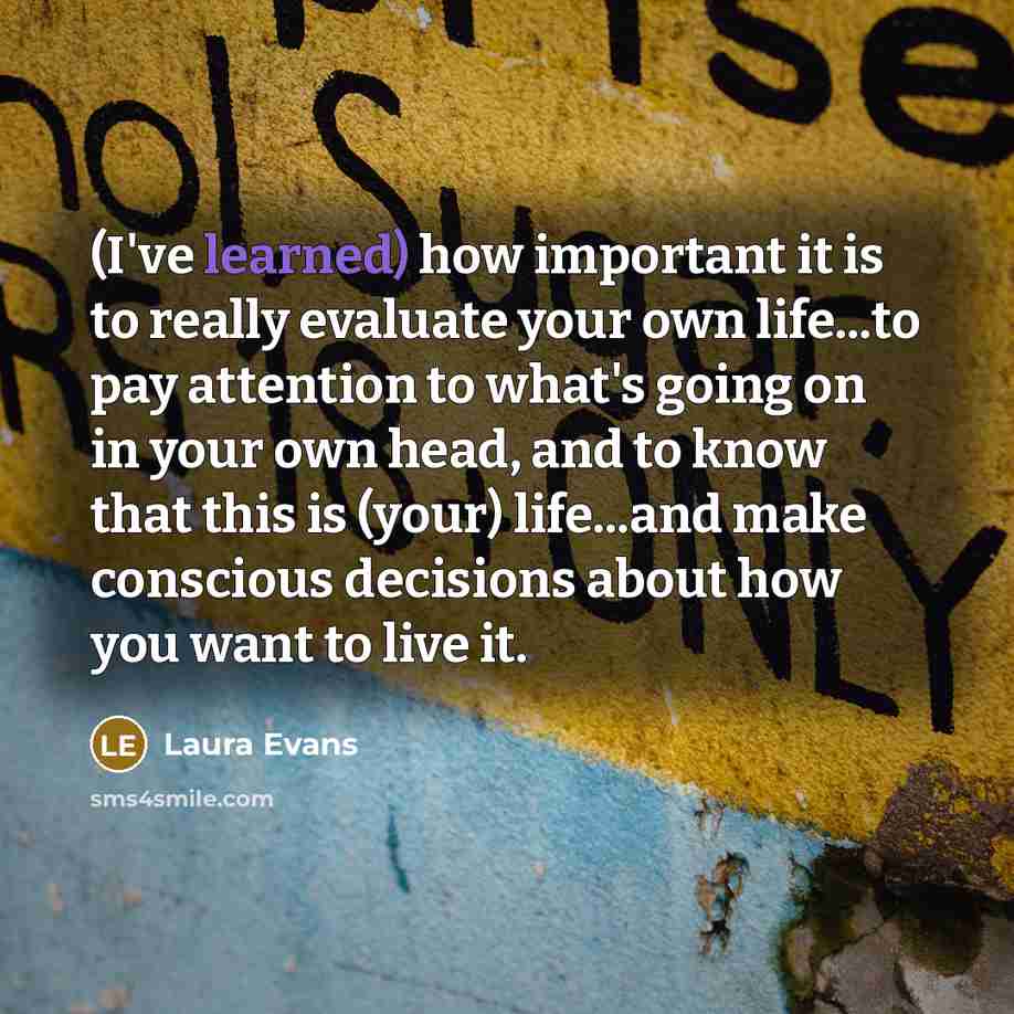 “(I've learned) how important it is to really evaluate your own life...to pay attention to what's going on in your own head, and to know that this is (your) life...and make conscious decisions about how you want to live it.” quote by Laura Evans
