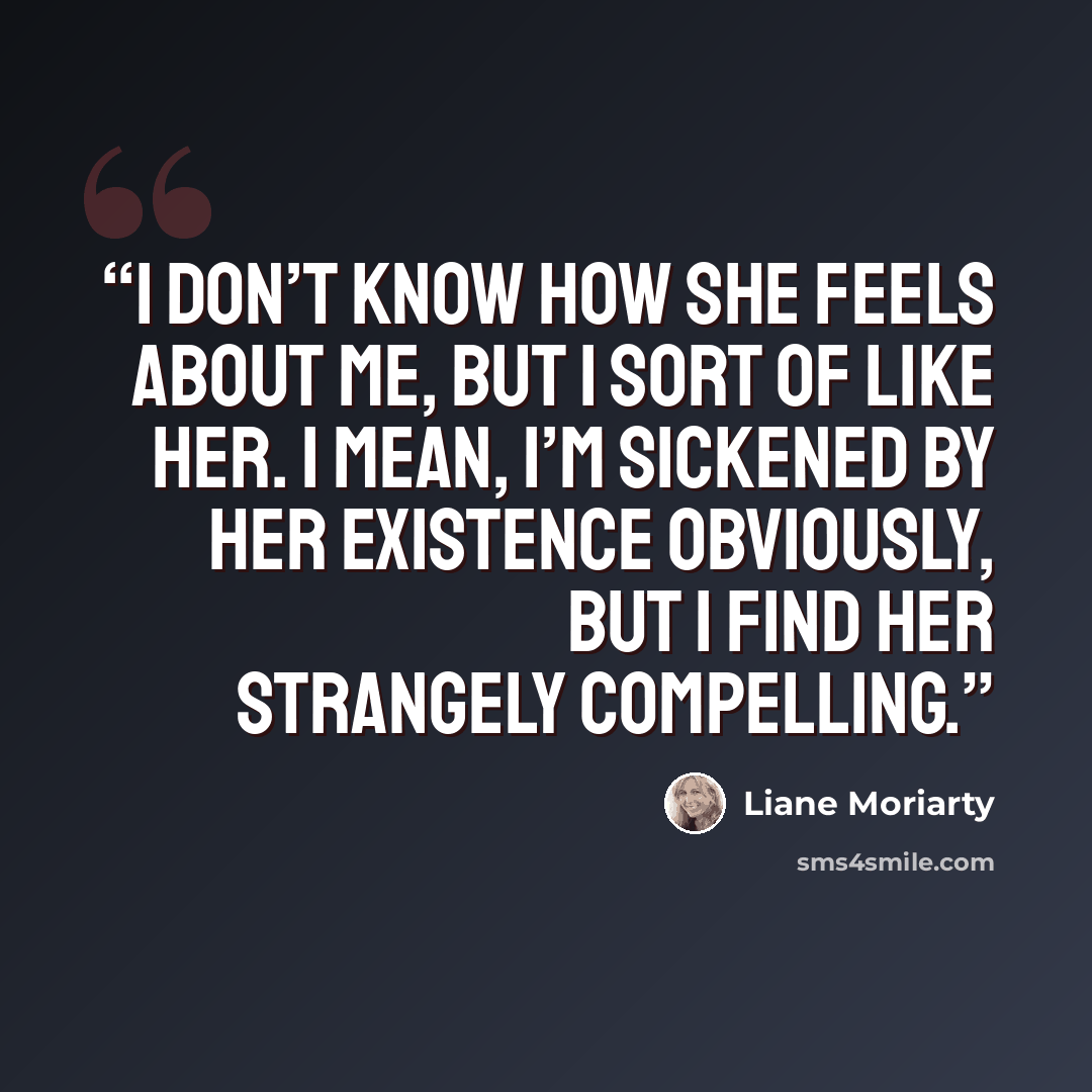 “I don’t know how she feels about me, but I sort of like her. I mean, I’m sickened by her existence obviously, but I find her strangely compelling.” quote by Liane Moriarty