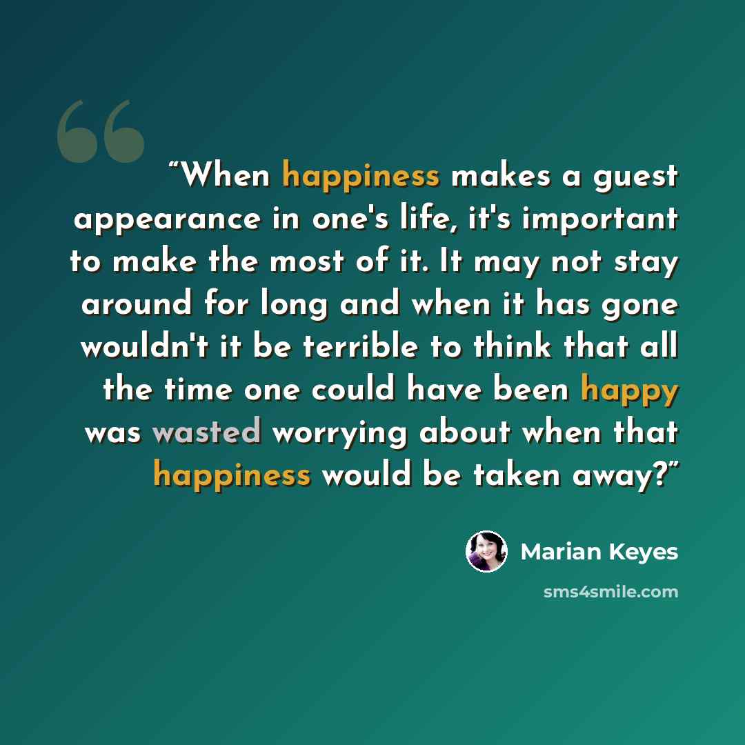 “When happiness makes a guest appearance in one's life, it's important to make the most of it. It may not stay around for long and when it has gone wouldn't it be terrible to think that all the time one could have been happy was wasted worrying about when that happiness would be taken away?” quote by Marian Keyes