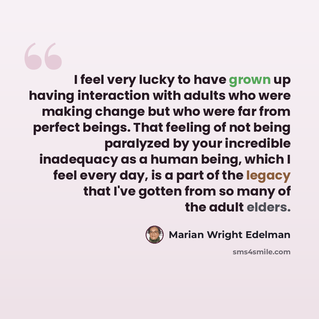 “I feel very lucky to have grown up having interaction with adults who were making change but who were far from perfect beings. That feeling of not being paralyzed by your incredible inadequacy as a human being, which I feel every day, is a part of the legacy that I've gotten from so many of the…” quote by Marian Wright Edelman