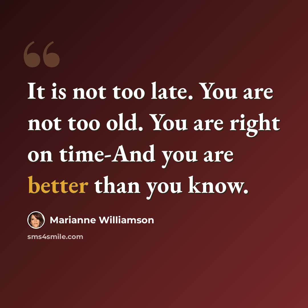 “It is not too late. You are not too old. You are right on time-And you are better than you know.” quote by Marianne Williamson