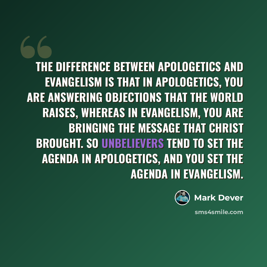 “The difference between apologetics and evangelism is that in apologetics, you are answering objections that the world raises, whereas in evangelism, you are bringing the message that Christ brought. So unbelievers tend to set the agenda in apologetics, and you set the agenda in evangelism.” quote by Mark Dever
