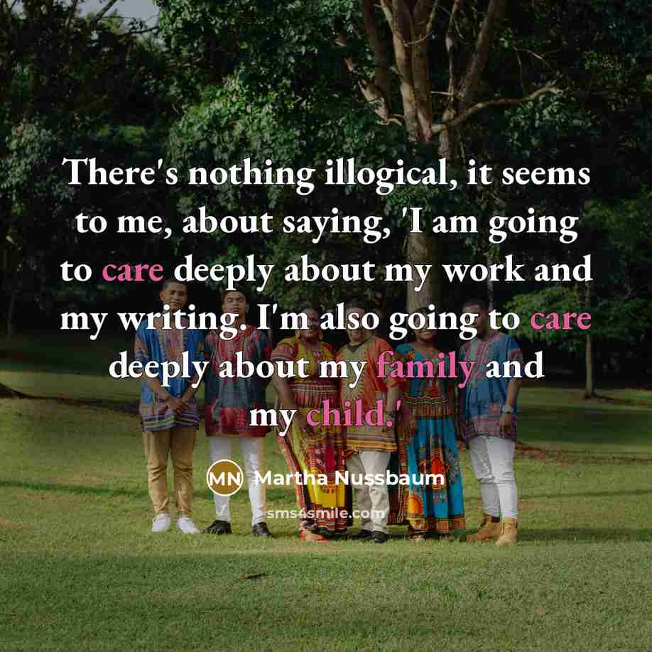 “There's nothing illogical, it seems to me, about saying, 'I am going to care deeply about my work and my writing. I'm also going to care deeply about my family and my child.'” quote by Martha Nussbaum