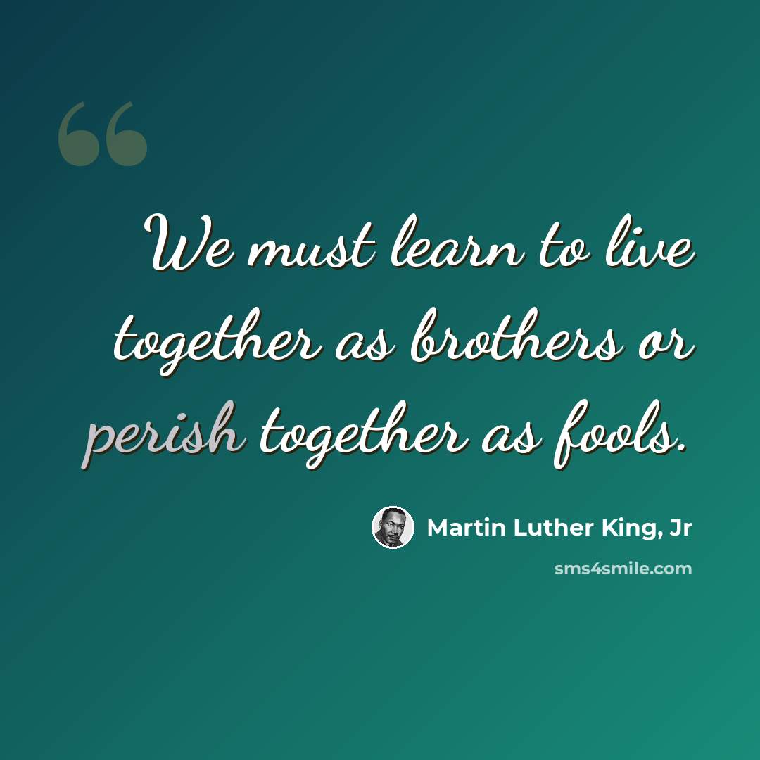 “We must learn to live together as brothers or perish together as fools.” quote by Martin Luther King, Jr