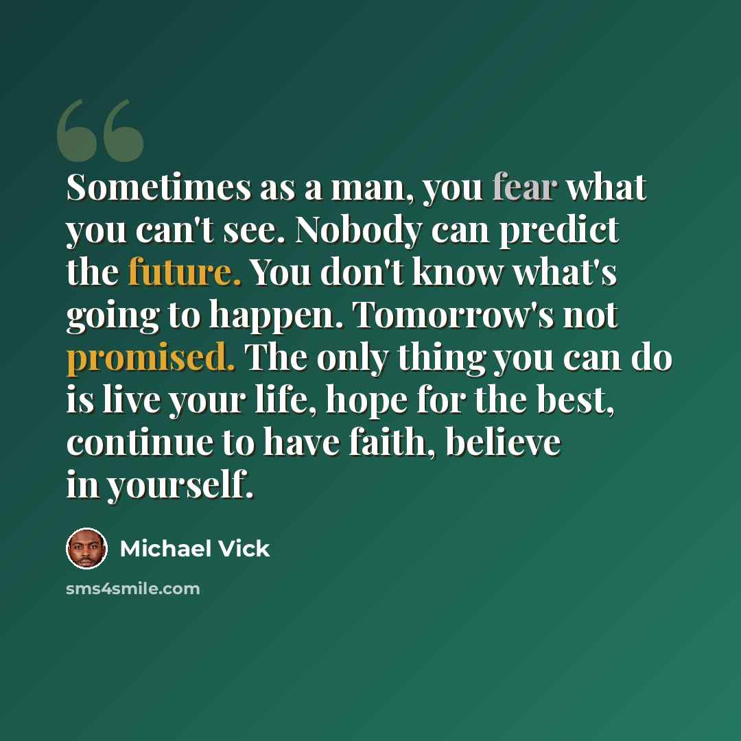 “Sometimes as a man, you fear what you can't see. Nobody can predict the future. You don't know what's going to happen. Tomorrow's not promised. The only thing you can do is live your life, hope for the best, continue to have faith, believe in yourself.” quote by Michael Vick