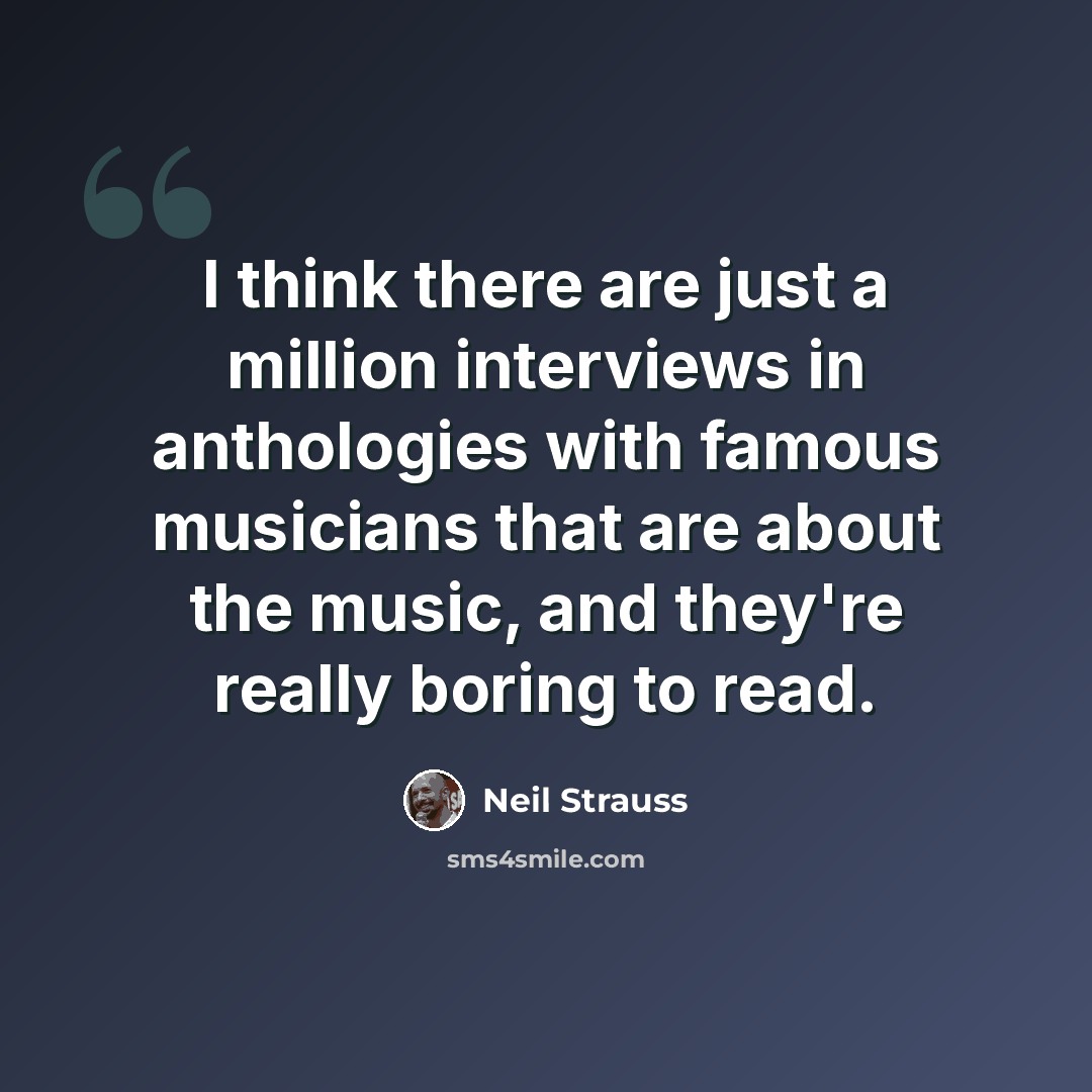 “I think there are just a million interviews in anthologies with famous musicians that are about the music, and they're really boring to read.” quote by Neil Strauss