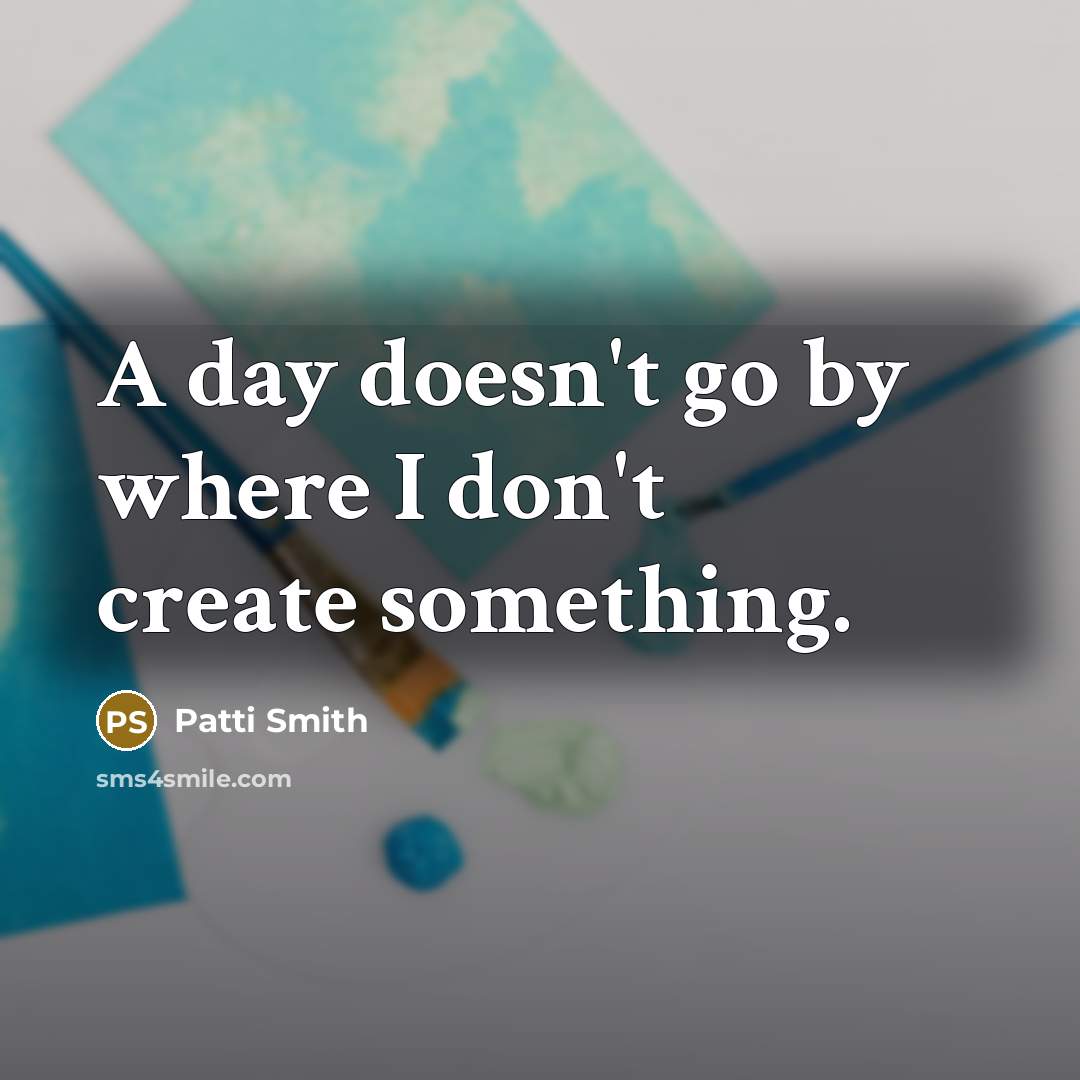 “A day doesn't go by where I don't create something.” quote by Patti Smith