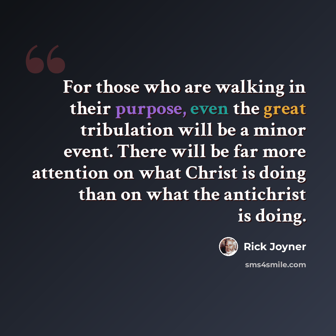 “For those who are walking in their purpose, even the great tribulation will be a minor event. There will be far more attention on what Christ is doing than on what the antichrist is doing.” quote by Rick Joyner