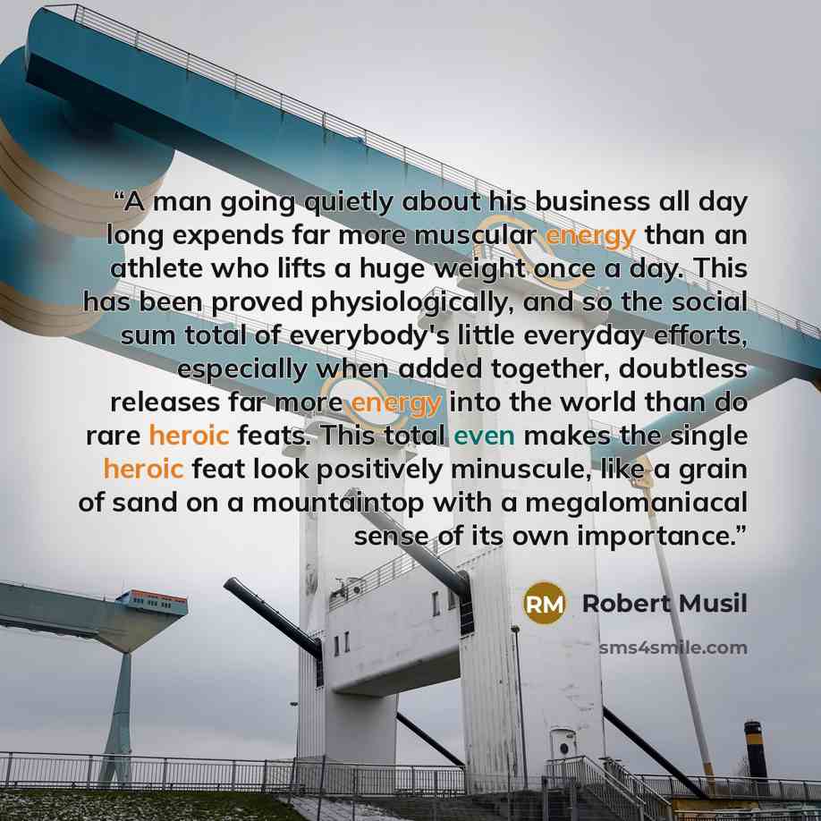 “A man going quietly about his business all day long expends far more muscular energy than an athlete who lifts a huge weight once a day. This has been proved physiologically, and so the social sum total of everybody's little everyday efforts, especially when added together, doubtless releases far…” quote by Robert Musil