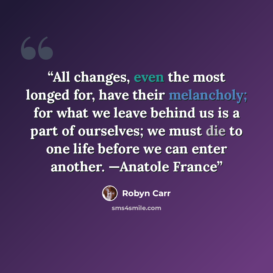 “All changes, even the most longed for, have their melancholy; for what we leave behind us is a part of ourselves; we must die to one life before we can enter another. —Anatole France” quote by Robyn Carr