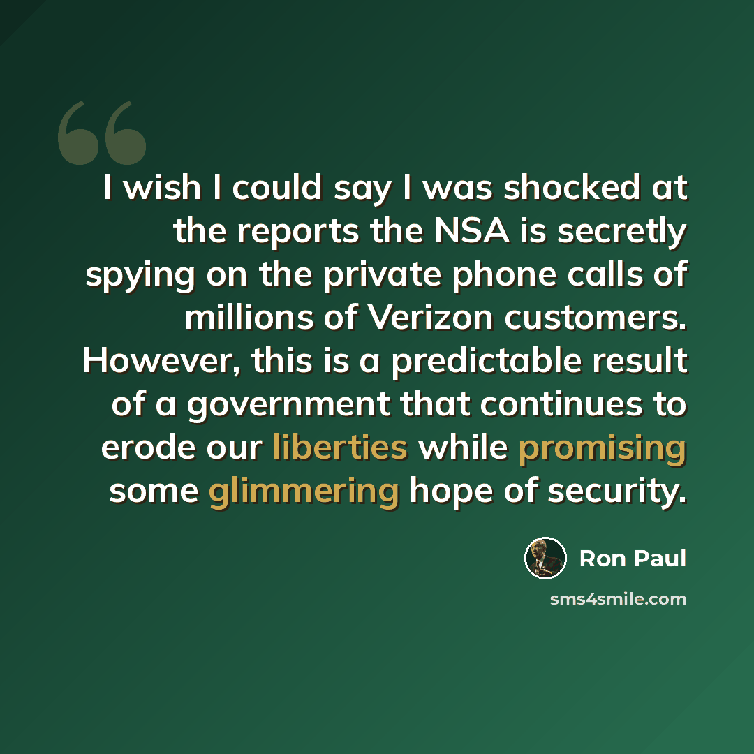 “I wish I could say I was shocked at the reports the NSA is secretly spying on the private phone calls of millions of Verizon customers. However, this is a predictable result of a government that continues to erode our liberties while promising some glimmering hope of security.” quote by Ron Paul