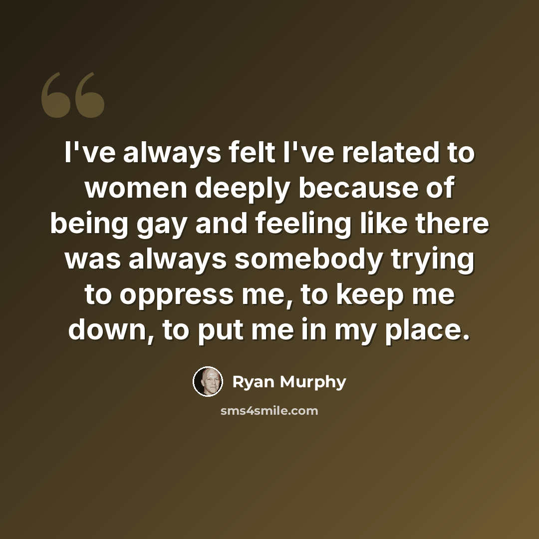 “I've always felt I've related to women deeply because of being gay and feeling like there was always somebody trying to oppress me, to keep me down, to put me in my place.” quote by Ryan Murphy