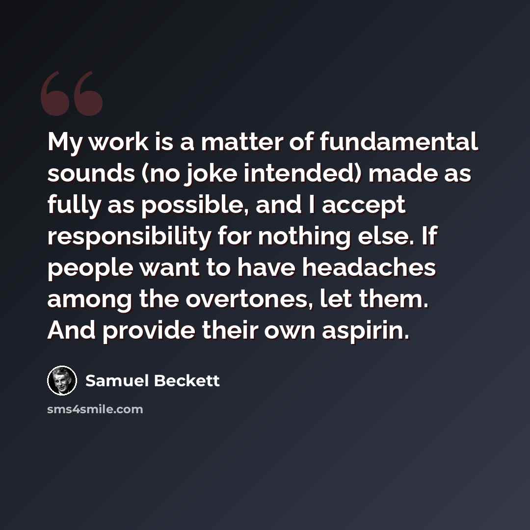 “My work is a matter of fundamental sounds (no joke intended) made as fully as possible, and I accept responsibility for nothing else. If people want to have headaches among the overtones, let them. And provide their own aspirin.” quote by Samuel Beckett