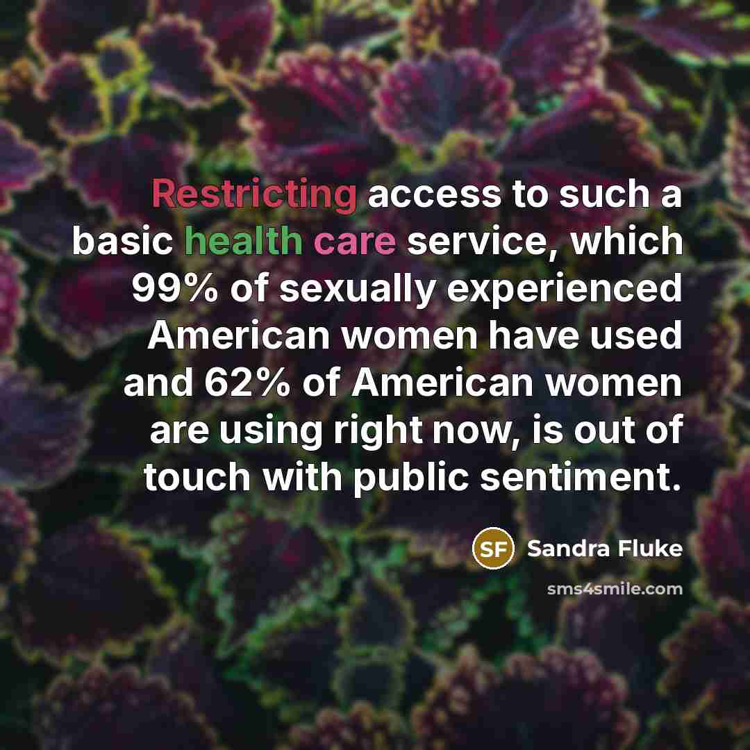 “Restricting access to such a basic health care service, which 99% of sexually experienced American women have used and 62% of American women are using right now, is out of touch with public sentiment.” quote by Sandra Fluke
