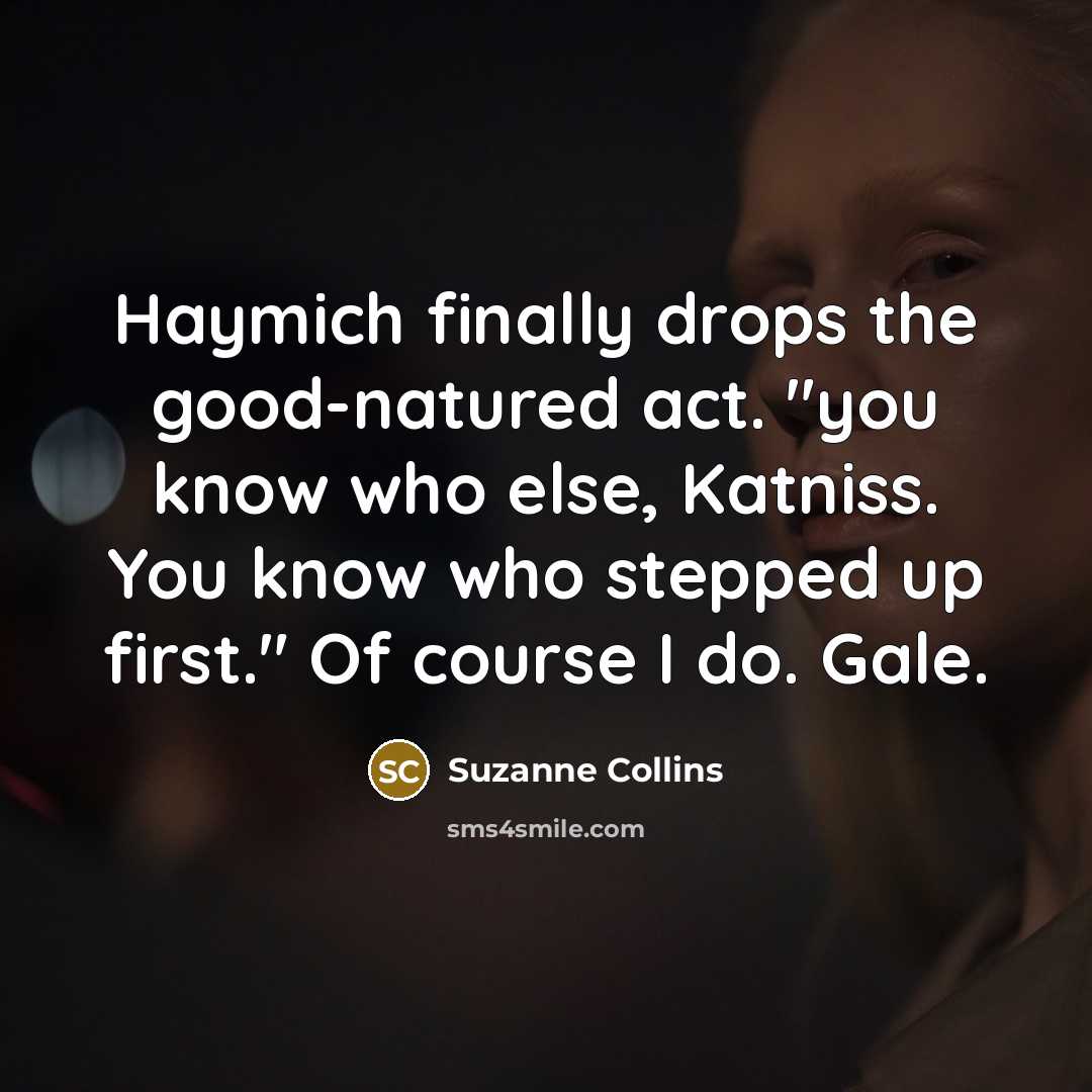 “Haymich finally drops the good-natured act. "you know who else, Katniss. You know who stepped up first." Of course I do. Gale.” quote by Suzanne Collins
