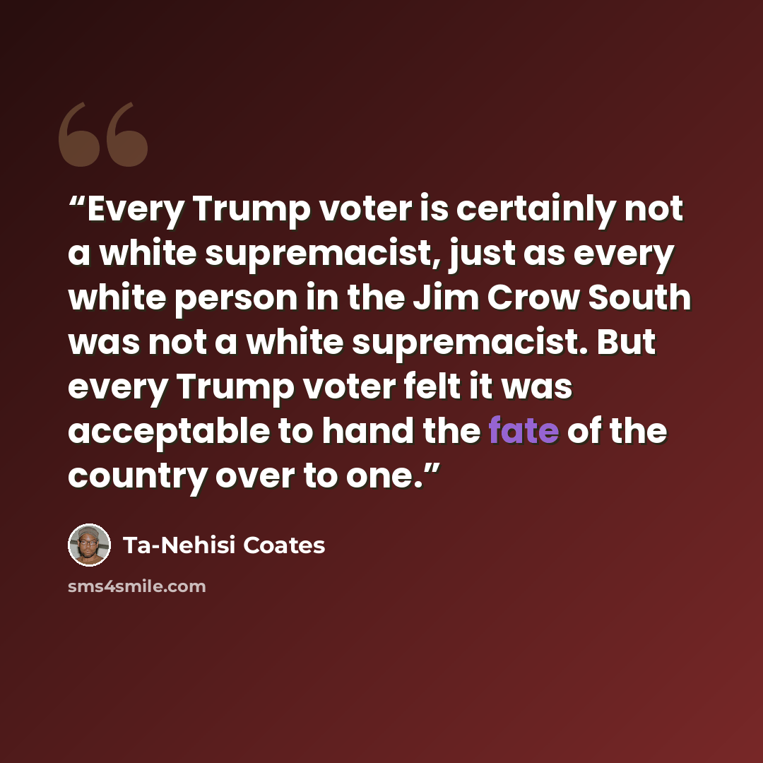 “Every Trump voter is certainly not a white supremacist, just as every white person in the Jim Crow South was not a white supremacist. But every Trump voter felt it was acceptable to hand the fate of the country over to one.” quote by Ta-Nehisi Coates