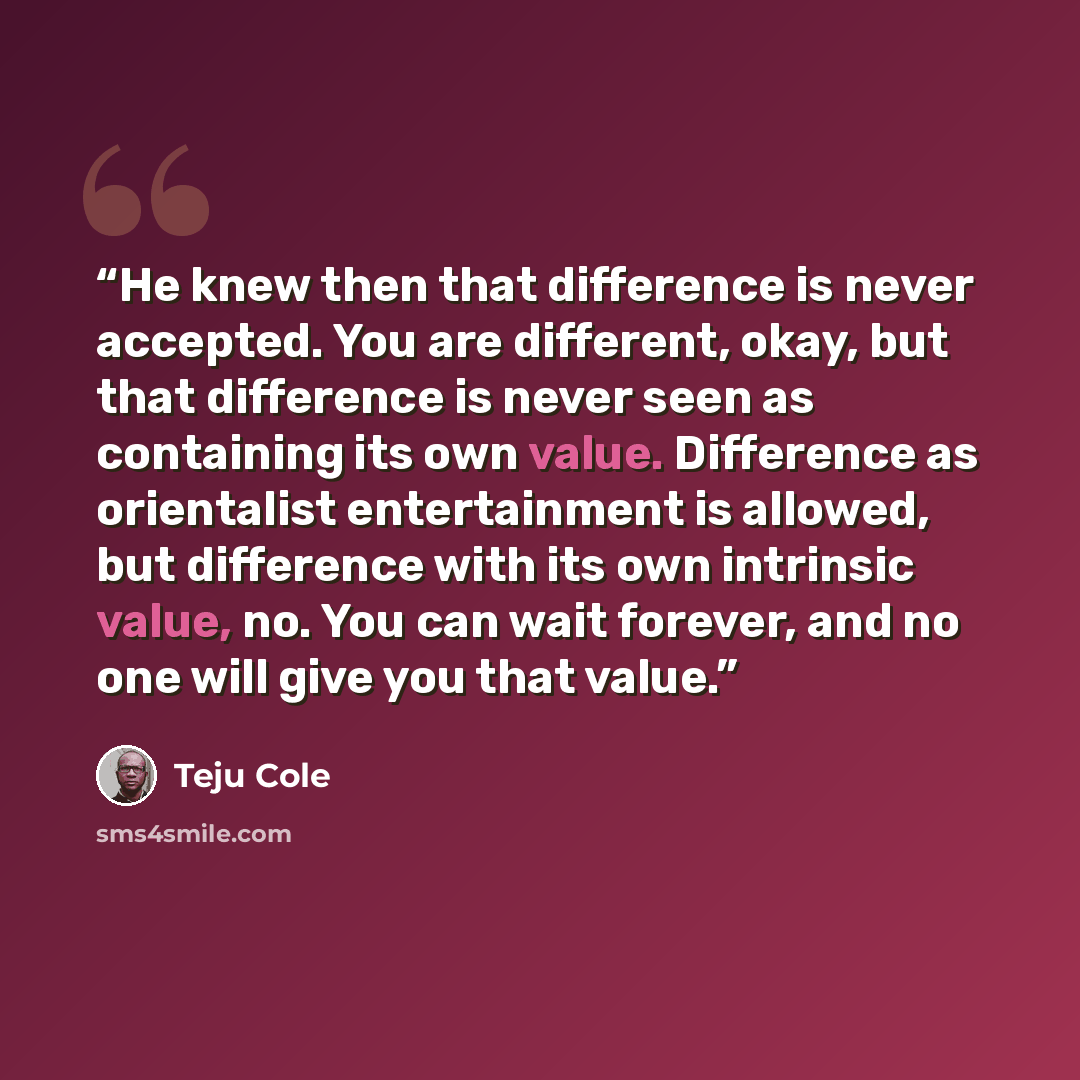 “He knew then that difference is never accepted. You are different, okay, but that difference is never seen as containing its own value. Difference as orientalist entertainment is allowed, but difference with its own intrinsic value, no. You can wait forever, and no one will give you that value.” quote by Teju Cole