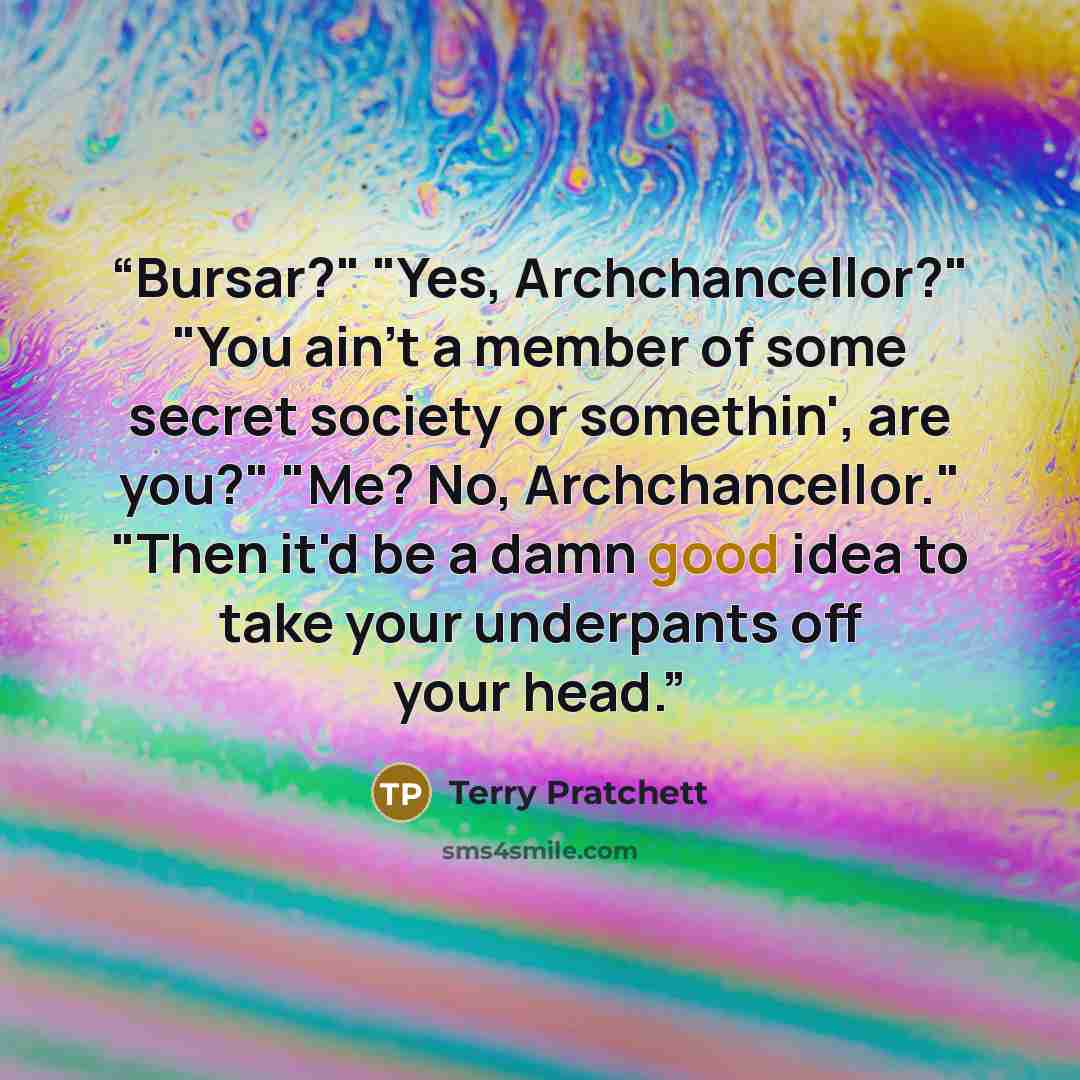 “Bursar?" "Yes, Archchancellor?" "You ain't a member of some secret society or somethin', are you?" "Me? No, Archchancellor." "Then it'd be a damn good idea to take your underpants off your head.” quote by Terry Pratchett