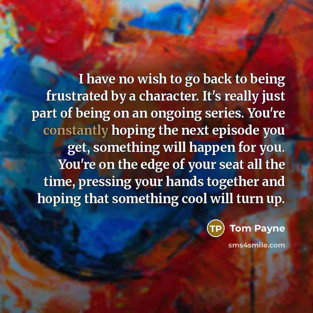 “I have no wish to go back to being frustrated by a character. It's really just part of being on an ongoing series. You're constantly hoping the next episode you get, something will happen for you. You're on the edge of your seat all the time, pressing your hands together and hoping that something…” quote by Tom Payne