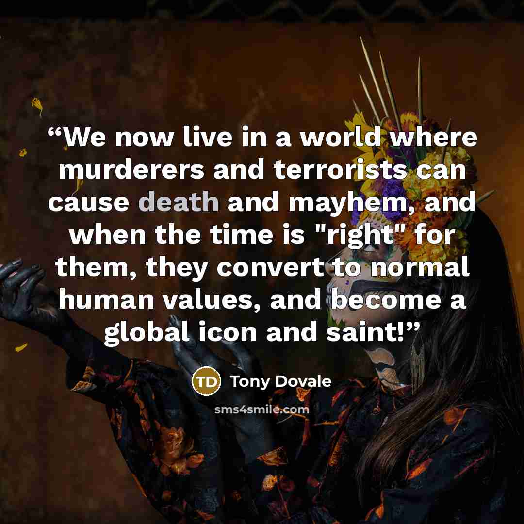 “We now live in a world where murderers and terrorists can cause death and mayhem, and when the time is "right" for them, they convert to normal human values, and become a global icon and saint!” quote by Tony Dovale